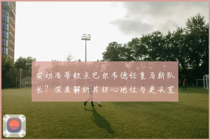安切洛蒂钦点巴尔韦德任皇马新队长?深度解析其核心地位与更衣室影响
