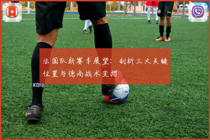 法国队新赛季展望:剖析三大关键位置与德尚战术变招