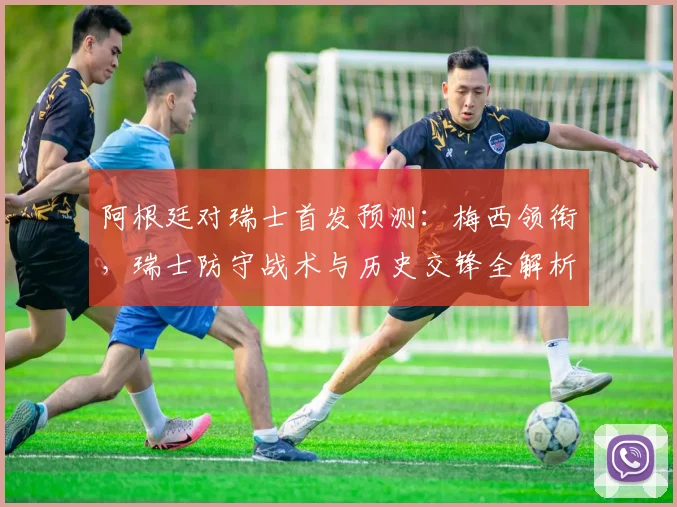 阿根廷对瑞士首发预测:梅西领衔,瑞士防守战术与历史交锋全解析