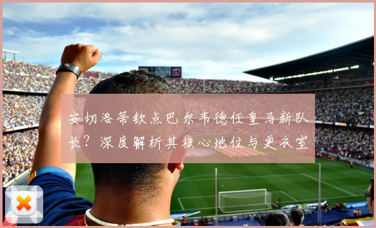 安切洛蒂钦点巴尔韦德任皇马新队长?深度解析其核心地位与更衣室影响
