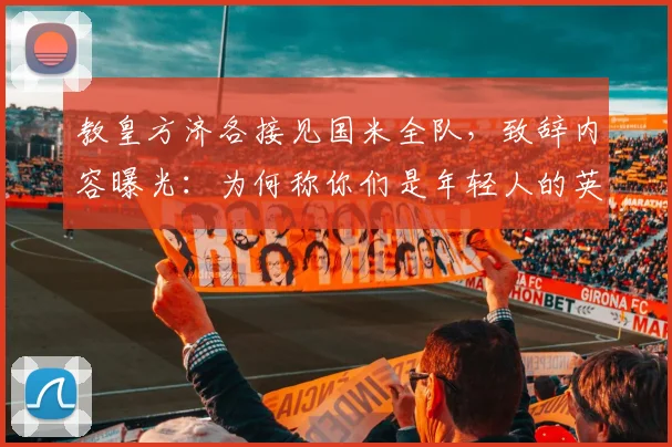 教皇方济各接见国米全队,致辞内容曝光:为何称你们是年轻人的英雄?