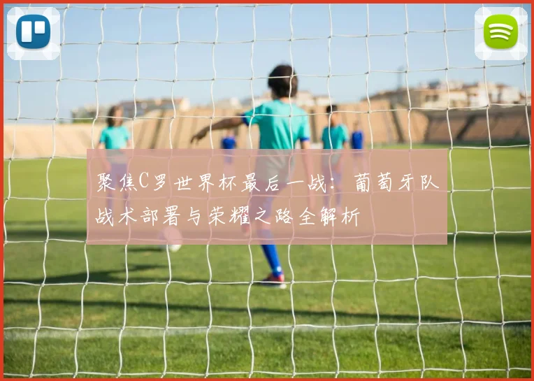 聚焦C罗世界杯最后一战:葡萄牙队战术部署与荣耀之路全解析