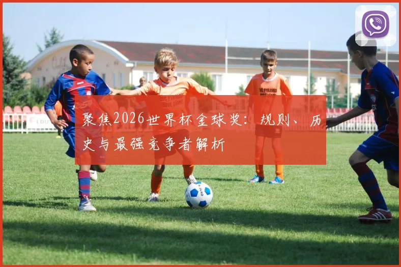 聚焦2026世界杯金球奖:规则、历史与最强竞争者解析