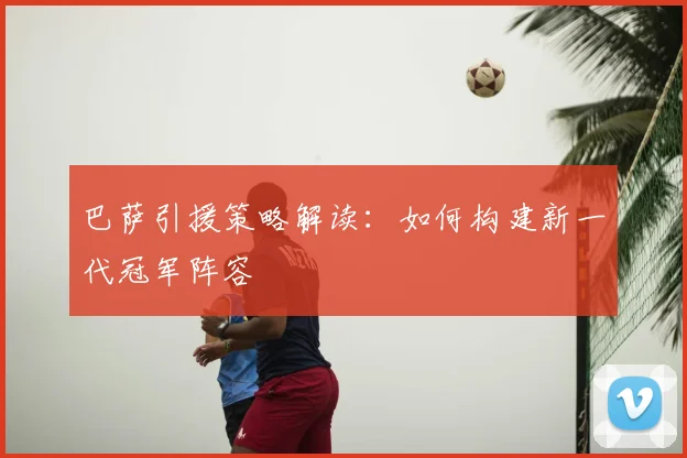 巴萨引援策略解读:如何构建新一代冠军阵容