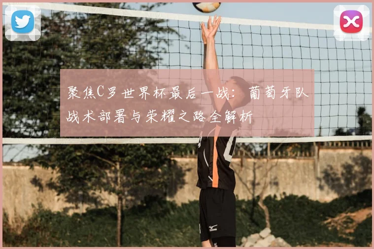 聚焦C罗世界杯最后一战:葡萄牙队战术部署与荣耀之路全解析